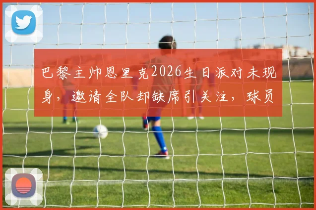 巴黎主帅恩里克2026生日派对未现身，邀请全队却缺席引关注，球员反应成焦点