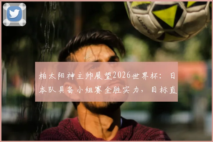 柏太阳神主帅展望2026世界杯：日本队具备小组赛全胜实力，目标直指历史最佳战绩