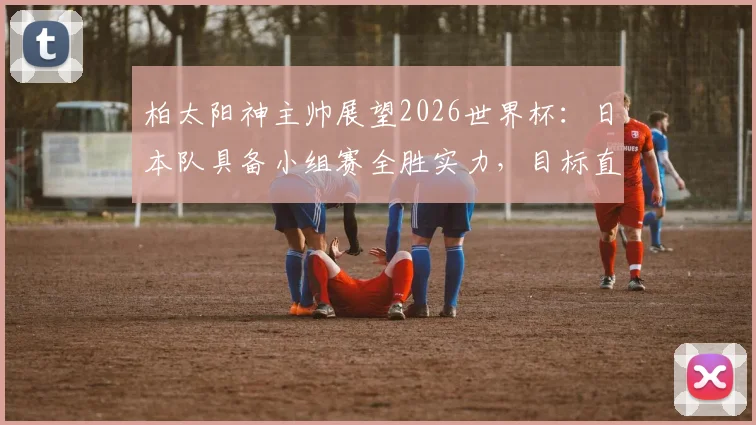 柏太阳神主帅展望2026世界杯:日本队具备小组赛全胜实力,目标直指历史最佳战绩