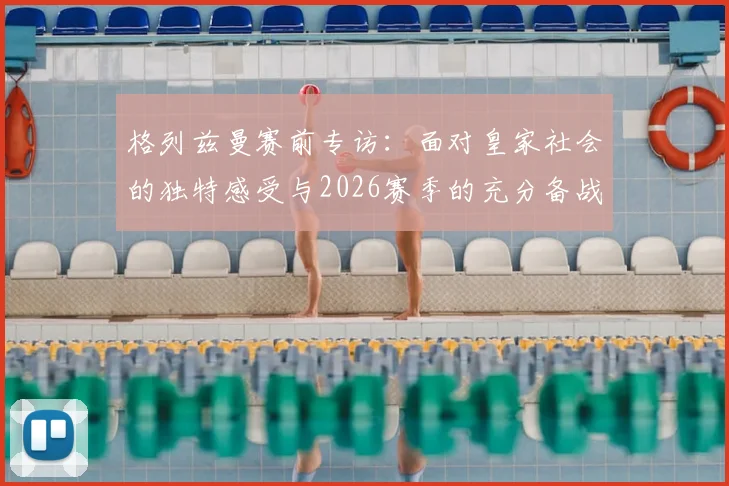 格列兹曼赛前专访：面对皇家社会的独特感受与2026赛季的充分备战，马竞已经准备就绪