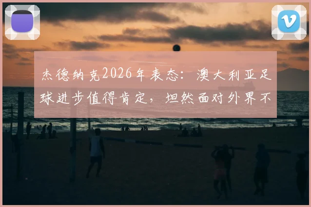 杰德纳克2026年表态：澳大利亚足球进步值得肯定，坦然面对外界不同声音