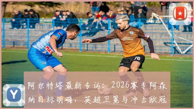 阿尔特塔最新专访：2026赛季阿森纳目标明确，英超卫冕与冲击欧冠双线并进，详解创造历史关键因素