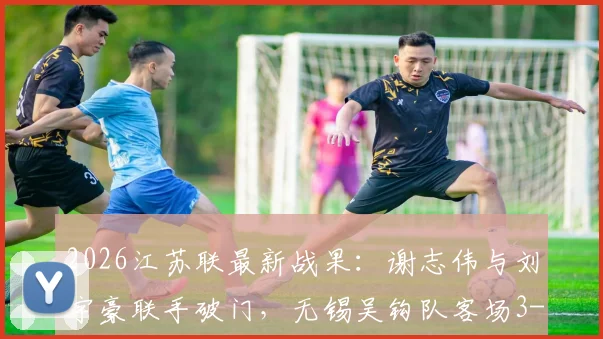 2026江苏联最新战果:谢志伟与刘宇豪联手破门,无锡吴钩队客场3-1力克淮安队,赛季首胜关键三分到手