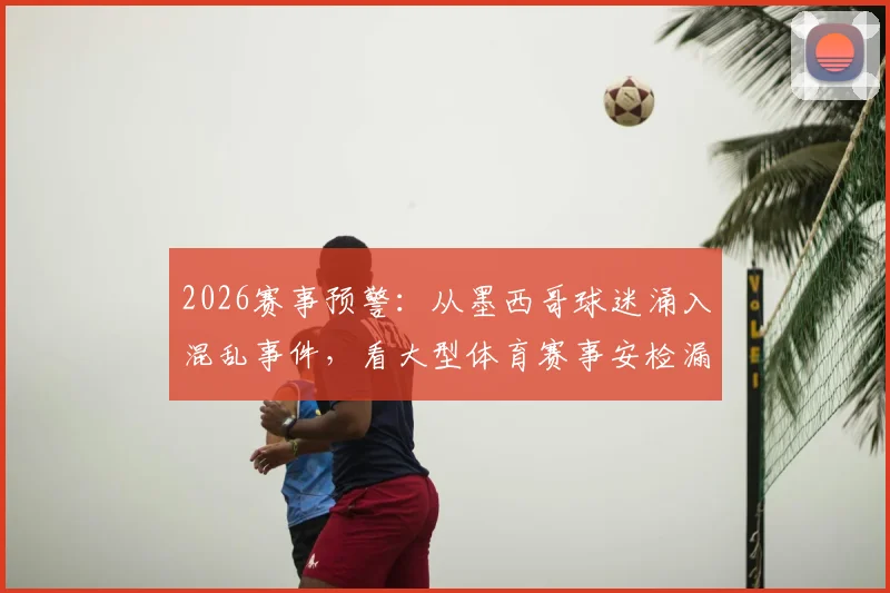 2026赛事预警：从墨西哥球迷涌入混乱事件，看大型体育赛事安检漏洞与人流管控五大核心痛点