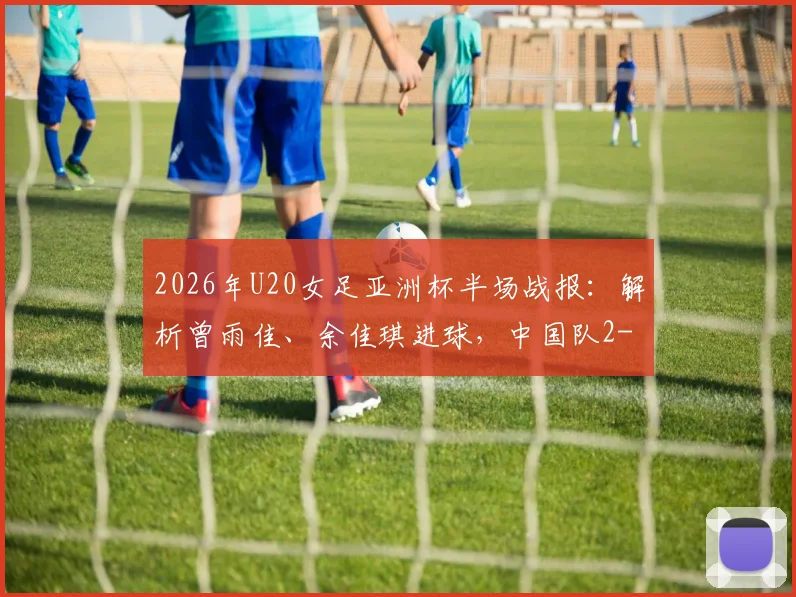 2026年U20女足亚洲杯半场战报：解析曾雨佳、余佳琪进球，中国队2-0领先乌兹别克斯坦的关键点与全场回顾