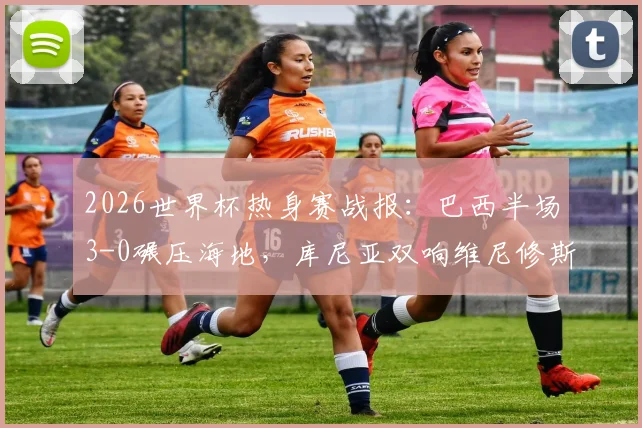 2026世界杯热身赛战报：巴西半场3-0碾压海地，库尼亚双响维尼修斯破门，桑巴军团展现恐怖火力